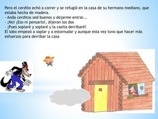 Pero el cerdito echó a correr y se refugió en la casa de su hermano mediano, que
estaba hecha de madera.
- Anda cerditos sed buenos y dejarme entrar...
- ¡No! ¡Eso ni pensarlo!, dijeron los dos
- ¡Pues soplaré y soplaré y la casita derribaré!
El lobo empezó a soplar y a estornudar y aunque esta vez tuvo que hacer más
esfuerzos para derribar la casa
 