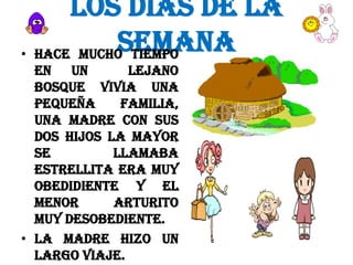 LOS DIAS DE LA
SEMANA
• HACE MUCHO TIEMPO
EN UN
LEJANO
BOSQUE VIVIA UNA
PEQUEÑA
FAMILIA,
UNA MADRE CON SUS
DOS HIJOS LA MAYOR
SE
LLAMABA
ESTRELLITA ERA MUY
OBEDIDIENTE Y EL
MENOR
ARTURITO
MUY DESOBEDIENTE.
• LA MADRE HIZO UN
LARGO VIAJE.

 