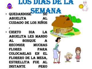 LOS DIAS DE LA
SEMANA
• QUEDANDOSE
SU
ABUELITA
AL
CUIDADO DE LOS NIÑOS
,
• CIERTO
DIA
LA
ABUELITA LES MANDO
AL
BOSQUE
A
RECOGER
MUCHAS
FLORES
PARA
COLOCARLAS EN EL
FLORERO DE LA MESA,
ESTRELLITA FUE AL
INSTANTE
PERO

 