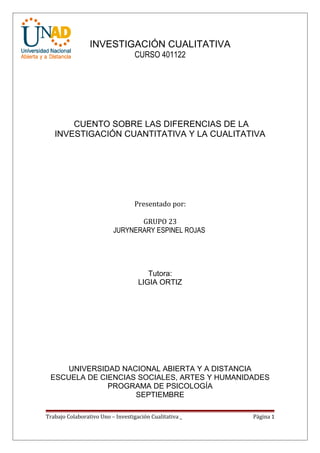 INVESTIGACIÓN CUALITATIVA
                                   CURSO 401122




       CUENTO SOBRE LAS DIFERENCIAS DE LA
   INVESTIGACIÓN CUANTITATIVA Y LA CUALITATIVA




                                   Presentado por:

                                 GRUPO 23
                          JURYNERARY ESPINEL ROJAS




                                       Tutora:
                                    LIGIA ORTIZ




     UNIVERSIDAD NACIONAL ABIERTA Y A DISTANCIA
 ESCUELA DE CIENCIAS SOCIALES, ARTES Y HUMANIDADES
              PROGRAMA DE PSICOLOGÍA
                    SEPTIEMBRE

Trabajo Colaborativo Uno – Investigación Cualitativa _   Página 1
 