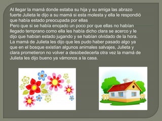 Al llegar la mamá donde estaba su hija y su amiga las abrazo
fuerte Julieta le dijo a su mamá si esta molesta y ella le respondió
que había estado preocupada por ellas
Pero que si se había enojado un poco por que ellas no habían
llegado temprano como ella les había dicho clara se acerco y le
dijo que habían estado jugando y se habían olvidado de la hora.
La mamá de Julieta les dijo que les pudo haber pasado algo ya
que en el bosque existían algunos animales salvajes, Julieta y
clara prometieron no volver a desobedecerla otra vez la mamá de
Julieta les dijo bueno ya vámonos a la casa.
 