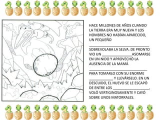HACE MILLONES DE AÑOS CUANDO
LA TIERRA ERA MUY NUEVA Y LOS
HOMBRES NO HABÍAN APARECIDO,
UN PEQUEÑO
______________________________
SOBREVOLABA LA SELVA. DE PRONTO
VIO UN _______________ASOMARSE
EN UN NIDO Y APROVECHÓ LA
AUSENCIA DE LA MAMÁ
_____________________________
PARA TOMARLO CON SU ENORME
____________ Y LLEVÁRSELO. EN UN
DESCUIDO, EL HUEVO SE LE ESCAPÓ
DE ENTRE LOS __________________,
VOLÓ VERTIGINOSAMENTE Y CAYÓ
SOBRE UNOS MATORRALES.