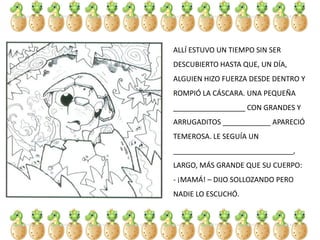 ALLÍ ESTUVO UN TIEMPO SIN SER
DESCUBIERTO HASTA QUE, UN DÍA,
ALGUIEN HIZO FUERZA DESDE DENTRO Y
ROMPIÓ LA CÁSCARA. UNA PEQUEÑA
__________________ CON GRANDES Y
ARRUGADITOS ____________ APARECIÓ
TEMEROSA. LE SEGUÍA UN
______________________________,
LARGO, MÁS GRANDE QUE SU CUERPO:
- ¡MAMÁ! – DIJO SOLLOZANDO PERO
NADIE LO ESCUCHÓ.