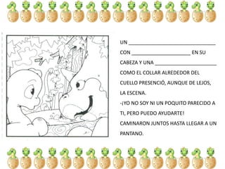 UN _______________________________
CON _____________________ EN SU
CABEZA Y UNA ______________________
COMO EL COLLAR ALREDEDOR DEL
CUELLO PRESENCIÓ, AUNQUE DE LEJOS,
LA ESCENA.
-¡YO NO SOY NI UN POQUITO PARECIDO A
TI, PERO PUEDO AYUDARTE!
CAMINARON JUNTOS HASTA LLEGAR A UN
PANTANO.