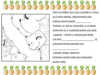 TRAS UN ÁRBOL QUE CASI LLEGABA AL CIELO,
ALLÁ BIEN ARRIBA, OBSERVARON UNA
CABEZA MASTICANDO ____________
TIERNAS. AL VER AL PEQUEÑO, A LA GRAN
CRIATURA SE LE HUMEDECIERON LOS OJOS.
-¡MAMÁ! – GRITÓ EL DINOSAURIO BEBÉ.
LOS DOS __________________________ SE
UNIERON ENTRELAZANDO SUS
____________________:
-¡MAMÁ, MAMI, MAMITA!
ESTABAN JUNTOS PARA NO SEPARARSE
NUNCA MÁS.