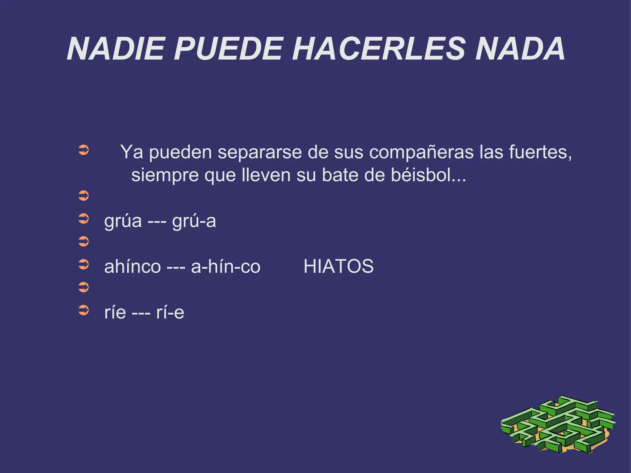 NADIE PUEDE HACERLES NADA


➲     Ya pueden separarse de sus compañeras las fuertes,
       siempre que lleven su bate de béisbol...
➲
➲   grúa --- grú-a
➲
➲   ahínco --- a-hín-co   HIATOS
➲
➲   ríe --- rí-e
 