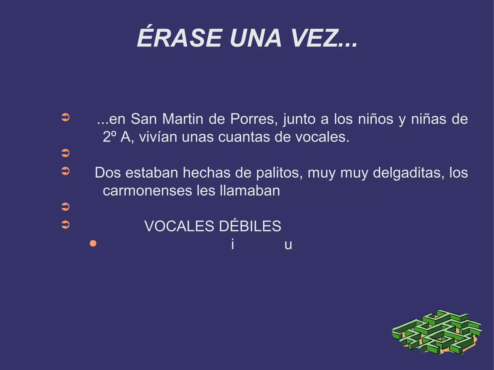 ÉRASE UNA VEZ...


➲   ...en San Martin de Porres, junto a los niños y niñas de
     2º A, vivían unas cuantas de vocales.
➲
➲   Dos estaban hechas de palitos, muy muy delgaditas, los
     carmonenses les llamaban
➲
➲          VOCALES DÉBILES
    ●               i      u
 