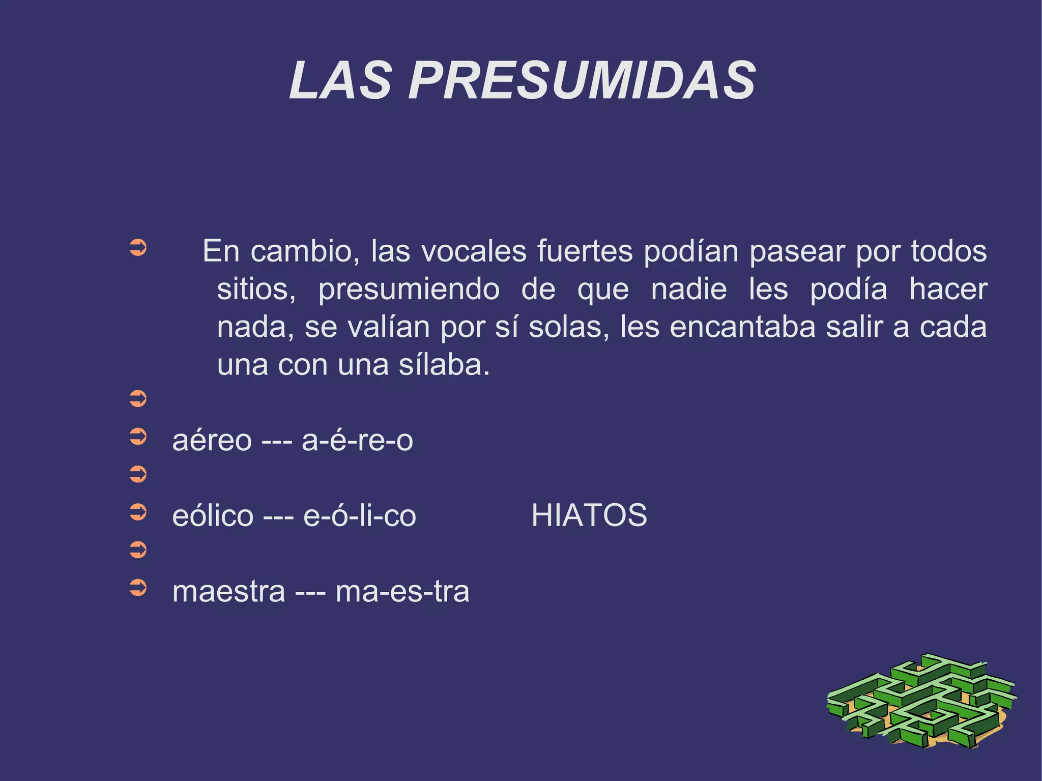 LAS PRESUMIDAS


➲     En cambio, las vocales fuertes podían pasear por todos
       sitios, presumiendo de que nadie les podía hacer
       nada, se valían por sí solas, les encantaba salir a cada
       una con una sílaba.
➲
➲   aéreo --- a-é-re-o
➲
➲   eólico --- e-ó-li-co     HIATOS
➲
➲   maestra --- ma-es-tra
 