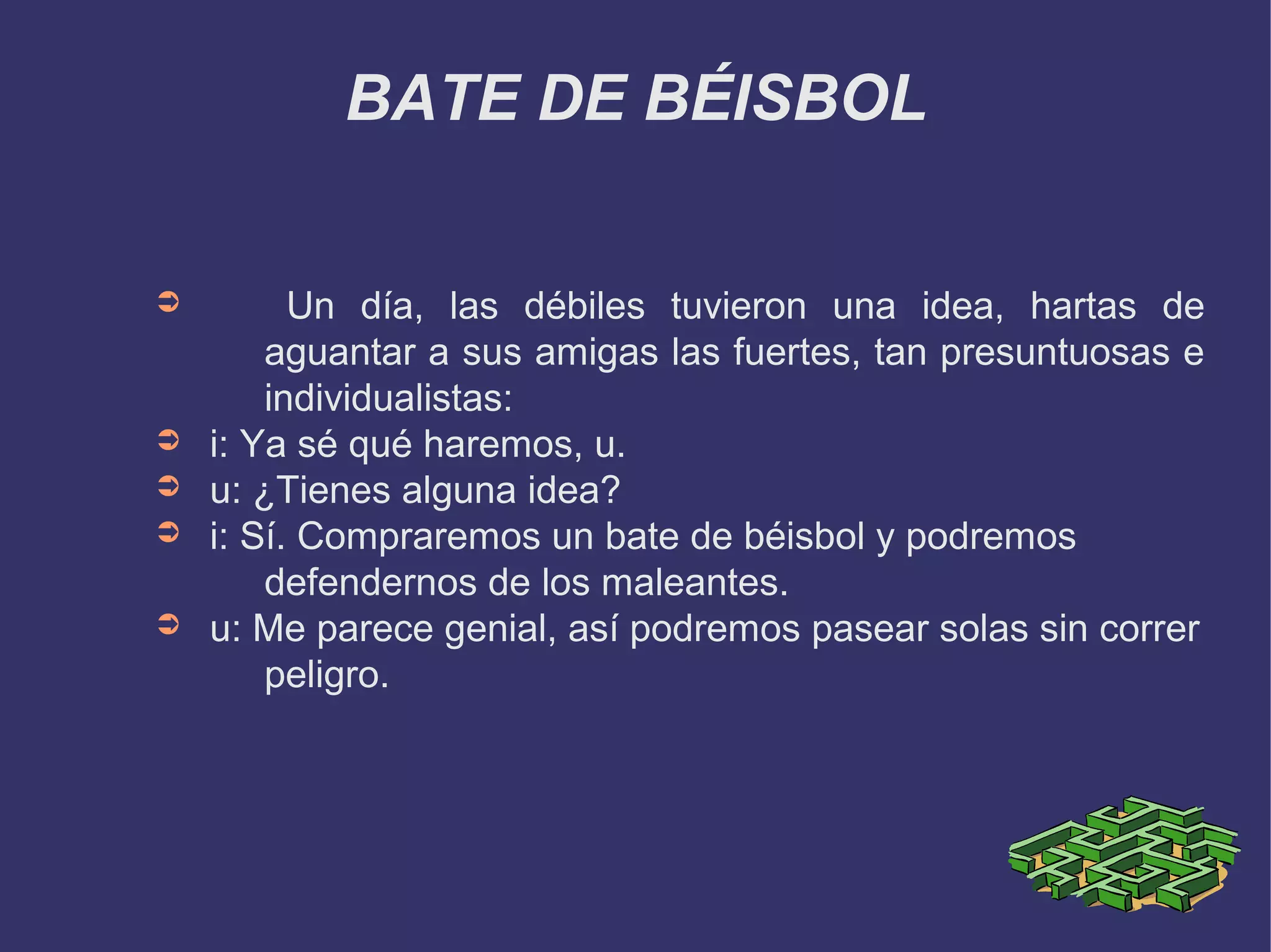 BATE DE BÉISBOL


➲         Un día, las débiles tuvieron una idea, hartas de
        aguantar a sus amigas las fuertes, tan presuntuosas e
        individualistas:
➲   i: Ya sé qué haremos, u.
➲   u: ¿Tienes alguna idea?
➲   i: Sí. Compraremos un bate de béisbol y podremos
        defendernos de los maleantes.
➲   u: Me parece genial, así podremos pasear solas sin correr
        peligro.
 