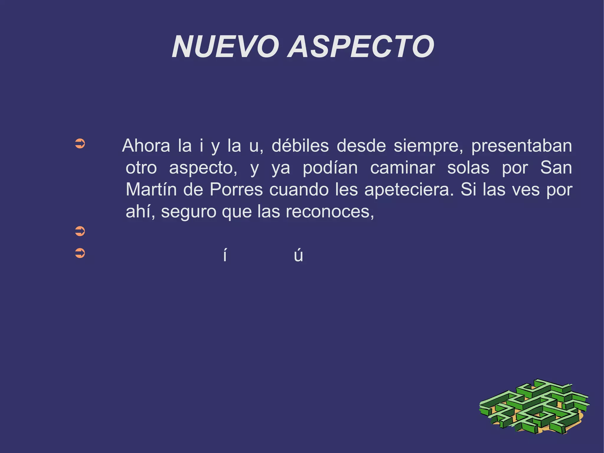 NUEVO ASPECTO


➲   Ahora la i y la u, débiles desde siempre, presentaban
    otro aspecto, y ya podían caminar solas por San
    Martín de Porres cuando les apeteciera. Si las ves por
    ahí, seguro que las reconoces,
➲
➲               í       ú
 