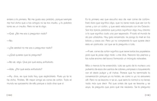 [ 1 8 ] [ 1 9 ]
Es la primera vez que escucho eso de «ser carne de cañón».
Está claro que significa algo, que no tiene nada que ver con la
carne y con un cañón, y que está relacionado con Iris Gascón.
Son las típicas palabras que juntas significan algo muy distinto
a lo que significa cada una por separado. A todo el mundo le
da por utilizarlas. Hay gato encerrado, te pongo la miel en los
labios y cosas así. Pero yo no comprendo lo que quiere decir
esta en particular, así que se lo pregunto a Lola.
—A ver, carne de cañón significa que tiene todas las papeletas
para que le pase algo malo —me dice, flexiona las piernas y
las sube encima del banco formando un triángulo isósceles.
Más o menos lo he entendido. Lola se quita de la muñeca una
pulserita de esas de cuentas de colores y empieza a toquetearla
con el dedo pulgar y el índice. Parece que ha terminado la
conversación porque ya no habla, es como si yo no estuviera
allí. Pero no se levanta ni se va, que sería lo normal si no tienes
nada más que decir. Así que antes de que se levante y se
vaya, le pregunto que para qué me necesita. Se lo pregunto
entero a la primera. No me gusta esa palabra, porque siempre
me han dicho que a los amigos no se los insulta, y la palabra
tonta es un insulto. Pero no se lo digo.
—Qué. ¿No me vas a preguntar nada?
—No.
—¿De verdad no me vas a preguntar nada?
—¿Qué quieres que te pregunte?
—No sé, algo. Que por qué estoy enfadada.
—Vale. ¿Por qué estás enfadada?
—Ay, dios, es que todo hay que explicártelo. Pues ya te lo
he dicho, Andrés. Mi mejor amiga es carne de cañón. Todo el
mundo se aprovecha de ella porque a todo dice que sí.
 