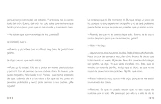 [ 2 0 ] [ 2 1 ]
Le contesto que sí. De momento, sí. Aunque tengo un poco de
lío, porque no soy experto en los graffiti y no sé qué problema
puede haber en que se pinte en paredes que ya están sucias.
—Mierda, es que no la puedo dejar sola. Bueno, te lo voy a
contar despacio para que me entiendas, ¿vale?
—Vale —le digo.
—Llevanvariosdíasmuyraroslosdos.Todoelratocuchicheando.
Hace un par de semanas escuché cómo Franco le decía que
había tenido un sueño. Agárrate: llenar las paredes del colegio
con graffiti. Le dijo: “A que sería increíble, Iris”. Ella, que lo
miraba con cara de pánfila, le dijo que sí, claro, es que no es
capaz de pronunciar otra palabra. Aghhh, qué rabia.
—Estás hablando muy rápido —le digo, porque se me están
acumulando los datos.
—Perdona. Es que no puedo resistir que no sea capaz de
cuidarse por sí sola. Me preocupo por ella y a ella le da lo
porque tengo curiosidad por saberlo. Y entonces me lo cuenta
todo del tirón. Bueno, del tirón no. Lola sabe que me tiene que
hablar poco a poco, para que no me aturulle y lo entienda bien.
—Ya sabes que soy muy amiga de Iris, ¿verdad?
Le contesto que sí.
—Bueno, y ya sabes que Iris dibuja muy bien, le gusta hacer
graffiti.
Le digo que no, que no lo sabía.
—Pues ya lo sabes. Ella va a pintar en muros deshabitados
y por ahí. Con el permiso de sus padres, claro. Es buena, y le
gusta mogollón. Pero suele ir con Franco, que me he enterado
de que, además de ir a los sitios a los que va Iris, pinta en
paredes prohibidas y nunca pide permiso a sus padres. ¿Me
sigues?
 