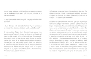[ 2 2 ] [ 2 3 ]
—Acuérdate —me dice Lola—. La expulsaron dos días. Por
dibujar un simple corazón la expulsaron dos días. No quiero
ni pensar en lo que le va a pasar a Iris cuando pinte todo el
colegio. ¡Qué agobio! ¿Me entiendes?
La verdad es que no entiendo muy bien. ¿Por qué se preocupa
tanto por su amiga? Ella sabrá lo que tiene que hacer. Yo sí sé
lo que es agobiarse. Me pasa bastantes veces. En lugares con
mucha gente, por ejemplo en el metro. O cuando me tocan. O si
alguien me habla muy alto. En estos 3 momentos, casi siempre
me agobio, que es ponerse muy muy nervioso. Aunque, cuando
me pasa esto, me han enseñado varias técnicas que me ayudan
a relajarme. Una es que tengo que contar hasta 60, del 1 al
60 y del 60 al 1. Otra es sumar las matrículas de los coches y
agrupar el resultado en pares o impares. Por ejemplo, 5022
BDL es impar (5+2+2=9). 4633 PXD es par (4+6+3+3=16).
Y así todo el rato, hasta que hay por ejemplo 7 matrículas par
y otras 7 impar. De esta forma consigo tranquilizarme. Tengo
otras técnicas también. Como concentrarme en una cosa que
me rodea e imaginarme que la pinto de otro color con un
mismo. Luego siguieron cuchicheando a mis espaldas, seguro
que ya empezaron a planearlo. ¿Te imaginas la que le va a
caer si hacen eso?
Le digo que no me lo puedo imaginar. Y le pregunto si eso está
prohibido.
—Pues claro que está prohibido, hombre. Y yo no quiero que
se meta en líos. ¿Te acuerdas de lo que le pasó a Daniela?
Sí me acordaba. Según dicen, Daniela Araújo estaba muy
enamorada de Roberto Antúnez y, un día, pintó en el suelo del
patio un gran corazón con una flecha roja que lo atravesaba.
Todos vimos cómo lo hacía. En una punta escribió su nombre,
y en la otra punta, el de Roberto. Esto lo llaman un símbolo,
y quiere decir que ese corazón significa amor. Está claro que
lo pintó porque quería decirle a todo el mundo que estaba
enamorada de Roberto Antúnez, porque si no, se lo habría
dibujado en un papel y se lo hubiera dado a él directamente.
Pero esto no le gustó a la directora.
 