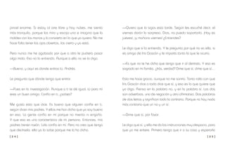 [ 2 4 ] [ 2 5 ]
—Quiero que la sigas esta tarde. Según les escuché decir, el
viernes darán la sorpresa. Dios, no puedo soportarlo. ¡Hoy es
jueves!, ¡y mañana viernes! ¿Entiendes?
Le digo que sí lo entiendo. Y le pregunto por qué no va ella, si
es amiga de Iris Gascón y le importa tanto lo que le ocurra.
—Es que no te he dicho que tengo que ir al dentista. Y eso es
sagrado en mi familia. ¿Irás, verdad? Dime que sí, dime que sí…
Esto me hace gracia, aunque no me sonrío. Tanto rollo con que
Iris Gascón dice a todo dice que sí, y eso es lo que quiere que
yo diga. Pienso en la palabra no, y en la palabra sí. Las dos
son adverbios, uno de negación y otro afirmativo. Dos palabras
de dos letras y significan todo lo contrario. Porque no hay nada
más contrario que un no y un sí.
—Dime que sí, por favor.
Le digo que sí, y ella me da las instrucciones muy despacio, para
que yo me entere. Primero tengo que ir a su casa y esperarla
pincel enorme. Si estoy al aire libre y hay nubes, me siento
más tranquilo, porque las miro y escojo una e imagino que la
moldeo con las manos y la convierto en lo que yo quiero. No me
hace falta tener los ojos abiertos, los cierro y ya está.
Pero nunca me he agobiado por que a otro le pudiera pasar
algo malo. Eso no lo entiendo. Aunque a ella no se lo digo.
—Bueno, y aquí es donde entras tú, Andrés.
Le pregunto que dónde tengo que entrar.
—Pues en la investigación. Aunque a ti te dé igual, tú para mí
eres un buen amigo. Confío en ti, ¿sabes?
Me gusta esto que dice. Es bueno que alguien confíe en ti,
según dicen mis padres. Y ellos me han dicho que yo soy bueno
en eso. La gente confía en mí porque no miento ni engaño.
Y que esa es una característica de mi persona. Entonces, mis
padres tienen razón. Lola confía en mí. Pero no creo que tenga
que decírselo; ella ya lo sabe porque me lo ha dicho.
 