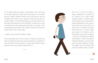 [ 2 6 ] [ 2 7 ]
Son las 6 y 54 de la tarde y
estoy observando el portal de
Iris Gascón, por si sale. Había
pensado coger un cuaderno para
apuntar todo lo que va pasando y
luego enseñárselo a Lola, pero no
voy a tener manos para todo, así
que se me ha ocurrido una idea:
hacer fotos con mi móvil. Tengo
que: seguir a Iris Gascón, ver lo
que hace sin que me vea, y esperar
a que Lola me llame para decirle
dónde estoy. Y menos mal que la
calle está desierta y no hay nadie
que me pueda molestar. Aunque
me palpita mucho el corazón. Me
pongo los dedos índice y corazón
en la puerta hasta que salga. A escondidas, claro, para que
no me vea. Segundo: la sigo hasta donde vaya y no la pierdo
de vista. Tercero: tendré el móvil a mano (en silencio, esto me
lo repite varias veces, que lo ponga en silencio) para que me
pueda localizar. Yo le diré dónde estoy y nos encontraremos en
ese lugar. Me pregunta si lo he entendido. Le digo que sí, pero
no le digo que no me parece bien que espíe a su amiga, ni que
se preocupe tanto por ella. Ella sabrá lo que hace y dónde se
quiere meter. Esto no se lo digo.
—Bueno, pues nada más. Adiós y suerte.
Se ha despedido de mí como si fuera una espía que tiene que
decir las palabras justas para que el enemigo no sospeche. A
partir de ahora, YO soy el espía. Y tengo que hacerlo lo mejor
posible, para que Lola siga confiando en mí.
* * *
 