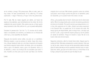 [ 2 8 ] [ 2 9 ]
cargada de no sé qué. Me hubiera gustado contar los coches
que pasan, eso lo hago cuando me paro en un semáforo, pero
es imposible, ya no puedo hacer más cosas a la vez.
«Chico, ¿me puedes decir la hora?». Qué susto me ha dado este
señor. Me lo ha preguntado justo cuando me estaba guardando
el móvil en el bolsillo. Por qué ha tenido que preguntarme a mí,
si hay más personas en la calle. ¿Sabrá que estoy espiando
a Iris Gascón? No, no puede ser, no lo conozco de nada. No
tengo ganas de responderle, pero sí tengo hora, y le digo que
son las 7 y 25, y sigo andando rápido porque ya se ha puesto
en verde el semáforo. Tengo el corazón a tope. No sé si es
buena idea esto de ser espía.
Seguimos andando y ella ha mirado hacia atrás. Seguro que ha
notado el flash. Me estoy empezando a poner nervioso. Creo que
no me ha visto, menos mal que me he escondido detrás de este
árbol. El señor del reloj se me ha quedado mirando como un sapo.
Qué mira, señor, ¿es que no ha visto nunca a un chico? Esto no se
lo digo, porque lo que quiero es que me deje en paz.
en la muñeca y tengo 194 pulsaciones. Miro al cielo, pero no
hay nubes. Ya está anocheciendo. En la calle hay 14 coches
aparcados. 1 negro, 9 blancos y 4 rojos. Como mis pulsaciones.
Por fin sale. Me da miedo seguirla por detrás, así hacen los
espías en las películas, que normalmente son los malos. Se me ha
acelerado otra vez el corazón. Pero pienso que es un favor que le
estoy haciendo a Lola. Ella confía en mí, y yo no puedo defraudarla.
Empieza la persecución. Son las 7 y 15 minutos de la tarde.
Lleva a la espalda una mochila y va vestida con un chándal de
color rojo y unas zapatillas de deporte.
Después de recorrer varias calles, se para en un semáforo.
Mientras espera a que se ponga en verde, hago dos cosas.
Una, dibujar desde el cielo con una línea imaginaria el trayecto
que hemos seguido hasta ahora: de frente, giro a la izquierda,
recto y giro a la derecha, recto y giro a la izquierda, recto y a
la derecha, y recto: es el dibujo de una escalera que sube. Y
dos, hacerle una foto para que se vea que lleva una mochila
 