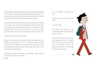 [ 3 2 ] [ 3 3 ]
—Sí. Te estaba haciendo una
foto.
Mierda, no se lo tenía que haber
dicho.
—¿Y por qué?
No tengo más remedio que
contarle la verdad. Toda la verdad
del tirón. Ahí va.
—Lola dice que eres tonta y que
está preocupada por ti porque
cree que vas a hacer algo malo
hoy en el instituto. Dice que no
sabes decir que no a nadie. Me
ha pedido que te siga.
a toda velocidad por los pasillos. Parece que tiene prisa por llegar
a no sé dónde. Lola dice que «esa señora» le da miedo. A mí no,
pero si eso que va a hacer Iris Gascón está prohibido, le va a caer
un castigo de los grandes. Y los castigos no son buenos.
Ya está: ahí están los dos, Iris Gascón y Franco Solfa. Se saludan
con la mano y se enseñan lo que llevan en las mochilas, pero
no distingo nada, estoy demasiado lejos. Es verdad que han
quedado en el instituto. Esto se pone feo. Voy a hacer una foto
para que Lola lo vea, pero me tengo que acercar un poco más.
—¡Eh! ¡Qué haces tú aquí, Andrés?
Mierda, me ha pillado. Qué le digo. Cuenta hasta 60 y relájate,
Andrés, me digo. Venga, 1, 2, 3… 59 y 60. No puedo traicionar
a Lola. Me ha encargado este trabajo y se lo tengo que hacer.
No puede enterarse de por qué estoy aquí, pero me lo está
preguntando. ¿Qué hago?
—¡Eeeeeooo! Que qué haces aquí, Andrés. ¿Me estabas
haciendo una foto con el móvil?
 