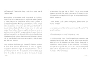 [ 3 4 ] [ 3 5 ]
un sombrero (del que sale un delfín). Esto lo hago porque
necesito relajarme. Mis pulsaciones deben de estar ahora en
170; mejor, mucho mejor. Abro los ojos. Ya estoy más tranquilo.
Por ahí viene Lola.
—Hola, Andrés. Qué, qué has averiguado. ¿Iris ha venido con
Franco, verdad?
Le contesto que no. Que se han encontrado en la puerta. Y le
enseño las fotos.
—Lo sabía, es que lo sabía. La que se va a liar.
Le digo que tenía razón. Que han entrado al instituto y que
detrás ha venido doña Berta. No le he dicho lo del pantalón
verde, la blusa, el sombrero y el delfín. Quiero darle toda la
información, pero no puedo: se lleva las manos a la cabeza y
dice que ya no aguanta más, que se va a casa, que no puede
estar todo el día protegiéndola. Y también, que le duele la
muela que le han empastado.
—¿Sabes qué? Pues que le digas a Lola de mi parte que sé
cuidarme sola.
Y en cuestión de 3 minutos ocurre lo siguiente: Iris Gascón y
Franco Solfa se van para el instituto. Llegan a la puerta y llaman
al timbre. Alguien les abre desde dentro, entran y cierran la
puerta detrás de ellos. Me tengo que sentar en un banco porque
estoy aturdido con tantas cosas que están pasando. Desde el
banco, veo que llega doña Berta con esa forma de andar que
parece Groucho Marx. Lleva su mogollón de llaves en la mano.
Vuelvo a contar del 60 al 1, porque no entiendo nada. Siento el
teléfono que me vibra en el bolsillo del pantalón. Es Lola. Que
dónde estoy. En el instituto. Me pregunta si estoy bien. Le digo
que no, que el corazón me palpita por lo menos a 200 por hora.
Voy para allá, me dice.
Estoy mareado. Cierro los ojos. Se me ha quedado grabada
la figura de la directora. En mi mente es como un gigante,
ocupa todo el espacio negro de mis ojos cerrados, y con un
pincel imaginario le doy de brochazos por el pantalón (que
pinto de verde), la camisa (que pinto de negro), le pongo
 