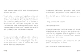 [ 3 6 ] [ 3 7 ]
—¿Qué narices pasa? —dice, y se empieza a morder la uñas,
primero un dedo y luego el otro—. Te lo dije. Este es el fin de Iris.
Quiero decirle lo que me dijo Iris Gascón ayer, pero no me
atrevo.
—Venga, vamos a ver lo que pasa.
—No, yo me quedo aquí.
—Entonces yo me quedo contigo. He dormido fatal. Toda la
noche pensando en lo que podía ocurrir hoy. No veo a Iris. Ni a
Franco. Está claro. Seguro que ya los han expulsado. Te lo dije.
Pero no entiendo qué hacemos todos aquí. Seguro que están
intentando limpiar las paredes.
Yo no digo nada porque no sé qué ha podido pasar. Ayer no le
dije lo que me había dicho Iris Gascón.
—Iris Gascón me dio un mensaje ayer para ti.
—Joer, Andrés, la que se va a liar. Venga, vámonos. Aquí ya no
podemos hacer nada.
Ya es de noche, y mis padres estarán esperándome. Yo también
quiero irme. Tengo hambre. Ojalá me hayan preparado unos
canelones, mi comida favorita. Aunque la probabilidad es mínima,
porque antes de ayer hubo canelones, y me los preparan una
vez cada ciertos días. Como no hay una regla fija, cada 2 días
o así pienso que puede haber canelones para cenar. Hoy me
conformo con llegar a mi casa, cenar y meterme en mi habitación
para no hablar con nadie. Hoy he hablado demasiado.
* * *
Viernes por la mañana. Son las 8 y 21 cuando Lola y yo llegamos
al instituto. Ayer me pidió que viniéramos juntos, que no quería
ver sola el desastre. Hay un montón de gente fuera. En un
recuento rápido, calculo que hay 86 personas. Más nosotros
dos, 88. Demasiadas personas juntas.
 