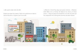 [ 3 8 ] [ 3 9 ]
—¡Atención, chicos! Hay algo que quiero contaros. —Aparece
doña Berta con su manojo de llaves en la mano y lo hace
sonar—. Tengo el placer de enseñaros una obra de arte que
han preparado dos distinguidos alumnos de este instituto.
—¡No quiero saber nada de ella!
Parece que abren las puertas. Todos nos quedamos en silencio.
Solo se escucha un pajarito que no se calla.
 