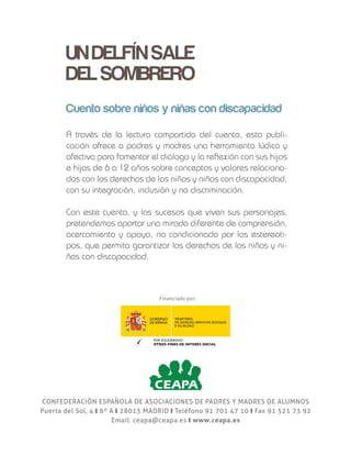 CONFEDERACIÓN ESPAÑOLA DE ASOCIACIONES DE PADRES Y MADRES DE ALUMNOS
Puerta del Sol, 4 y 6º A y 28013 MADRID y Teléfono 91 701 47 10 y Fax 91 521 73 92
Email: ceapa@ceapa.es y www.ceapa.es
UN DELFÍN SALE DEL SOMBRERO
UNDELFÍNSALE
DELSOMBRERO
UNDELFÍNSALEDELSOMBRERO
Dirigidos a niñas y niños
de entre 6 y 12 años
Clara Redondo Sastre
Mª Reyes Guijarro Ruiz
Cuento sobre niños y niñas con discapacidad
Cuento sobre niños y niñas con discapacidad
A través de la lectura compartida del cuento, esta publi-
cación ofrece a padres y madres una herramienta lúdica y
afectiva para fomentar el diálogo y la reflexión con sus hijos
e hijas de 6 a 12 años sobre conceptos y valores relaciona-
dos con los derechos de los niños y niñas con discapacidad,
con su integración, inclusión y no discriminación.
Con este cuento, y los sucesos que viven sus personajes,
pretendemos aportar una mirada diferente de comprensión,
acercamiento y apoyo, no condicionada por los estereoti-
pos, que permita garantizar los derechos de los niños y ni-
ñas con discapacidad.
Financiado por:
 