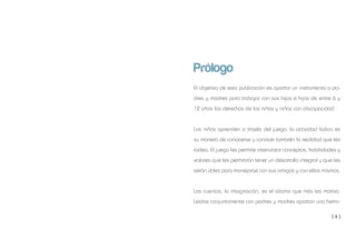 [ 5 ]
Prólogo
El objetivo de esta publicación es aportar un instrumento a pa-
dres y madres para trabajar con sus hijos e hijas de entre 6 y
12 años los derechos de los niños y niñas con discapacidad.
Los niños aprenden a través del juego, la actividad lúdica es
su manera de conocerse y conocer también la realidad que les
rodea. El juego les permite interiorizar conceptos, habilidades y
valores que les permitirán tener un desarrollo integral y que les
serán útiles para manejarse con sus amigos y con ellos mismos.
Los cuentos, la imaginación, es el idioma que más les motiva.
Leídos conjuntamente con padres y madres aportan una herra-
 