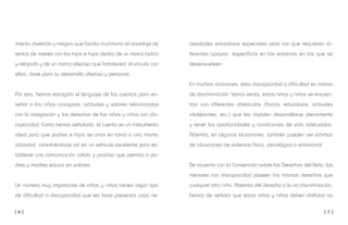 [ 6 ] [ 7 ]
cesidades educativas especiales para las que requieren di-
ferentes apoyos específicos en los entornos en los que se
desenvuelven.
En muchas ocasiones, esta discapacidad o dificultad es motivo
de discriminación. Varias veces, estos niños y niñas se encuen-
tran con diferentes obstáculos (físicos, educativos, actitudes
intolerantes, etc.) que les impiden desarrollarse plenamente
y tener las oportunidades y condiciones de vida adecuadas.
Además, en algunas situaciones, también pueden ser víctimas
de situaciones de violencia física, psicológica o emocional.
De acuerdo con la Convención sobre los Derechos del Niño, los
menores con discapacidad poseen los mismos derechos que
cualquier otro niño. Además del derecho a la no discriminación,
hemos de señalar que estos niños y niñas deben disfrutar no
mienta divertida y mágica que facilita muchísimo el abordaje de
temas de interés con los hijos e hijas dentro de un marco lúdico
y relajado y de un marco afectivo que fortalecerá el vínculo con
ellos, clave para su desarrollo afectivo y personal.
Por eso, hemos escogido el lenguaje de los cuentos para en-
señar a los niños conceptos, actitudes y valores relacionados
con la integración y los derechos de los niños y niñas con dis-
capacidad. Como hemos señalado, el cuento es un instrumento
ideal para que padres e hijos se unan en torno a una misma
actividad, convirtiéndose así en un vehículo excelente para es-
tablecer una comunicación cálida y positiva que permita a pa-
dres y madres educar en valores.
Un número muy importante de niños y niñas tienen algún tipo
de dificultad o discapacidad que les hace presentar unas ne-
 
