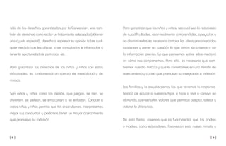 [ 8 ] [ 9 ]
Para garantizar que los niños y niñas, sea cual sea la naturaleza
de sus dificultades, sean realmente comprendidos, apoyados y
no discriminados es necesario cambiar las ideas preconcebidas
existentes y poner en cuestión lo que oímos sin criterios o sin
la información precisa. Lo que pensemos sobre ellos mediará
en cómo nos comportemos. Para ello, es necesario que cam-
biemos nuestra mirada y que la convirtamos en una mirada de
acercamiento y apoyo que promueva su integración e inclusión.
Las familias y la escuela somos las que tenemos la responsa-
bilidad de educar a nuestros hijos e hijas a vivir y convivir en
el mundo, a enseñarles valores que permitan aceptar, tolerar y
valorar la diferencia.
De esta forma, creemos que es fundamental que los padres
y madres, como educadores, favorezcan esta nueva mirada y
sólo de los derechos garantizados por la Convención, sino tam-
bién de derechos como recibir un tratamiento adecuado (obtener
una ayuda especial), derecho a expresar su opinión sobre cual-
quier medida que les afecte, a ser consultados e informados y
tener la oportunidad de participar, etc.
Para garantizar los derechos de los niños y niñas con estas
dificultades, es fundamental un cambio de mentalidad y de
mirada.
Son niños y niñas como los demás, que juegan, se ríen, se
divierten, se pelean, se emocionan o se enfadan. Conocer a
estos niños y niñas permite que los entendamos, interpretemos
mejor sus conductas y podamos tener un mayor acercamiento
que promueva su inclusión.
 