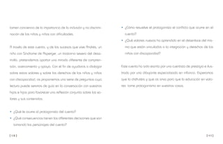 [ 1 0 ] [ 1 1 ]
• ¿Cómo resuelve el protagonista el conflicto que ocurre en el
cuento?
• ¿Qué valores nuevos ha aprendido en el desenlace del mis-
mo que están vinculados a la integración y derechos de los
niños con discapacidad?
Este cuento ha sido escrito por una cuentista de prestigio e ilus-
trado por una dibujante especializada en infancia. Esperamos
que lo disfrutéis y que os sirva para que la educación en valo-
res tome protagonismo en vuestras casas.
tomen conciencia de la importancia de la inclusión y no discrimi-
nación de los niños y niñas con dificultades.
A través de este cuento, y de los sucesos que vive Andrés, un
niño con Síndrome de Asperger, un trastorno severo del desa-
rrollo, pretendemos aportar una mirada diferente de compren-
sión, acercamiento y apoyo. Con el fin de ayudaros a dialogar
sobre estos valores y sobre los derechos de los niños y niñas
con discapacidad, os proponemos una serie de preguntas cuya
lectura puede serviros de guía en la conversación con vuestros
hijos e hijas para favorecer una reflexión conjunta sobre los va-
lores y sus contenidos.
• ¿Qué le ocurre al protagonista del cuento?
• ¿Qué consecuencias tienen las diferentes decisiones que van
tomando los personajes del cuento?
 