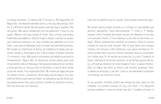 [ 1 4 ] [ 1 5 ]
Lola me ha pedido que la ayude. Que quiere contarme algo.
No sé en qué la puedo ayudar yo. Conozco a Lola desde que
éramos pequeños, hace técnicamente 11 años y 3 meses,
porque a los 9 meses de haber nacido nos llevaron a los dos
a la escuela infantil. Y nos metieron a los dos en el mismo co-
legio. Ahora compartimos clase en el instituto. Pero no somos
amigos lo que se dice amigos. Ella sí que tiene dos amigas
íntimas, Iris Gascón y Pati Cábanos, que viene de Patricia. Ín-
timas quiere decir que se cuentan secretos que no comparten
con nadie más. En el recreo se juntan las 3 y dan 7 vueltas al
patio, siempre en el mismo sentido, en el de las agujas del re-
loj. ¿A qué se dedican en ese trayecto? Uno: a veces hablan.
Dos: no dejan de mirar su móvil y de mandar guasaps. Tres:
a veces se empujan y se ríen, como si se estuvieran pasando
una boñiga de mano en mano.
Si yo quisiera, también podría ser amigo de Lola, pero no me
interesa. Lo primero porque no soy una chica. Y lo segundo
porque prefiero ir solo sin tener que dar 7 vueltas al patio ni
Lo tengo decidido. Si dentro de 3 minutos y 30 segundos no
llega Lola, me levanto de este banco y me voy del parque. Son
las 5 y 23 de la tarde. No me gusta que me hagan esperar. No
me gusta. Me siento observado por las personas. Y eso no me
gusta. Menos mal que tengo el móvil. Voy a fingir que estoy
hablando por teléfono. Esto lo hago a veces, cuando no quiero
que nadie se acerque a mí. Voy a hablar por ejemplo con mi tía
Chon, que vive en Noruega (con su novio de piel blanquísima).
Mi madre (su hermana) la llama por teléfono 2 veces por se-
mana, martes y domingos a las 7 de la tarde. Y hablan durante
15 minutos o más. Me gusta cronometrar el tiempo que dura la
conversación. Según ella, la llamamos tantas veces para que
no se sienta sola en Noruega. He buscado este país en el atlas
y dice que hay un sol que casi no alumbra y a las 4 de la tarde
ya es de noche. Y su capital es Oslo. Mi madre se queja de que
no vienen nunca a visitarnos. Yo le digo que es lógico, con esa
piel tan blanca que tiene el novio, es peligroso que le dé el sol,
se puede poner muy rojo y por las noches las pasaría canutas.
Ella me dice que son excusas.
 
