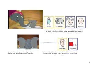 Era un bebé elefante muy simpático y alegre.




Pero era un elefante diferente.   Tenía unas orejas muy grandes. Enormes.




                                                                                    3
 
