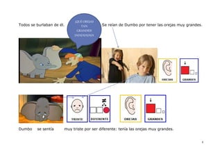 ¡QUÉ OREJAS
Todos se burlaban de él.        TAN        Se reían de Dumbo por tener las orejas muy grandes.
                             GRANDES!
                            JAJAJAJAJAJA




Dumbo    se sentía     muy triste por ser diferente: tenía las orejas muy grandes.


                                                                                             4
 