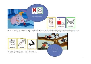 ¡No llores Dumbo!




Pero su amigo el ratón le dijo: No llores Dumbo, tus grandes orejas puedes servir para volar.




                                                       ¿Podéis ayudar
                                                         a mi amigo
El ratón pidió ayuda a las golondrinas.                   Dumbo?




                                                                                                5
 