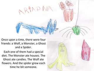 Once upon a time, there were four
friends: a Wolf, a Monster, a Ghost
            and a Spider.
   Each one of them had a special
 diet. The Monster ate houses. The
   Ghost ate candies. The Wolf ate
 flowers. And the spider grew each
        time he bit someone.
 