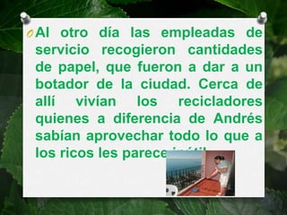O Al otro día las empleadas de
 servicio recogieron cantidades
 de papel, que fueron a dar a un
 botador de la ciudad. Cerca de
 allí vivían los recicladores
 quienes a diferencia de Andrés
 sabían aprovechar todo lo que a
 los ricos les parece inútil.
 