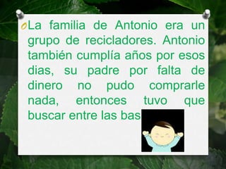 O La familia de Antonio era un
 grupo de recicladores. Antonio
 también cumplía años por esos
 dias, su padre por falta de
 dinero no pudo comprarle
 nada, entonces tuvo que
 buscar entre las basuras.
 