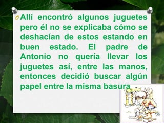 O Allí encontró algunos juguetes
 pero él no se explicaba cómo se
 deshacían de estos estando en
 buen estado. El padre de
 Antonio no quería llevar los
 juguetes así, entre las manos,
 entonces decidió buscar algún
 papel entre la misma basura
 