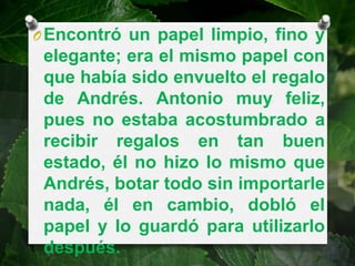 O Encontró un papel limpio, fino y
 elegante; era el mismo papel con
 que había sido envuelto el regalo
 de Andrés. Antonio muy feliz,
 pues no estaba acostumbrado a
 recibir regalos en tan buen
 estado, él no hizo lo mismo que
 Andrés, botar todo sin importarle
 nada, él en cambio, dobló el
 papel y lo guardó para utilizarlo
 después.
 