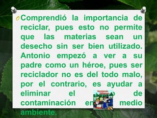 O Comprendió la importancia de
 reciclar, pues esto no permite
 que las materias sean un
 desecho sin ser bien utilizado.
 Antonio empezó a ver a su
 padre como un héroe, pues ser
 reciclador no es del todo malo,
 por el contrario, es ayudar a
 eliminar     el    grado     de
 contaminación en el medio
 ambiente.
 