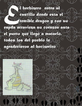 E       l hechizero entra al
        castillo donde esta el
        temible dragon y con su
espda atravieza su corazon asta
el punto que llego a matarlo.
todos los del pueblo le
agradecieron al hecizeriro
 