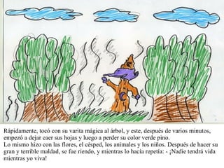 Rápidamente, tocó con su varita mágica al árbol, y este, después de varios minutos, empezó a dejar caer sus hojas y luego a perder su color verde pino. Lo mismo hizo con las flores, el césped, los animales y los niños. Después de hacer su gran y terrible maldad, se fue riendo, y mientras lo hacía repetía: - ¡Nadie tendrá vida mientras yo viva! 