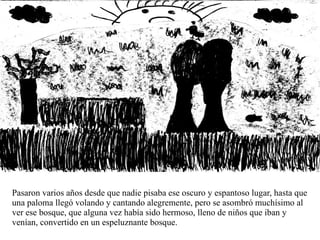 Pasaron varios años desde que nadie pisaba ese oscuro y espantoso lugar, hasta que una paloma llegó volando y cantando alegremente, pero se asombró muchísimo al ver ese bosque, que alguna vez había sido hermoso, lleno de niños que iban y venían, convertido en un espeluznante bosque. 