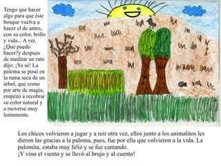Tengo que hacer algo para que éste bosque vuelva a hacer el de antes, con su color, brillo y vida... A ver, ¿Qué puedo hacer?y despues de meditar un rato dijo: ¡Ya sé! La paloma se posó en la rama seca de un árbol, que como por arte de magia, empezó a recobrar su color natural y a moverse muy lentamente. Los chicos volvieron a jugar y a reir otra vez, ellos junto a los animalitos les dieron las gracias a la paloma, pues, fue por ella que volvieron a la vida. La palomita, estaba muy feliz y se fue cantando. ¡Y vino el viento y se llevó al brujo y al cuento!  