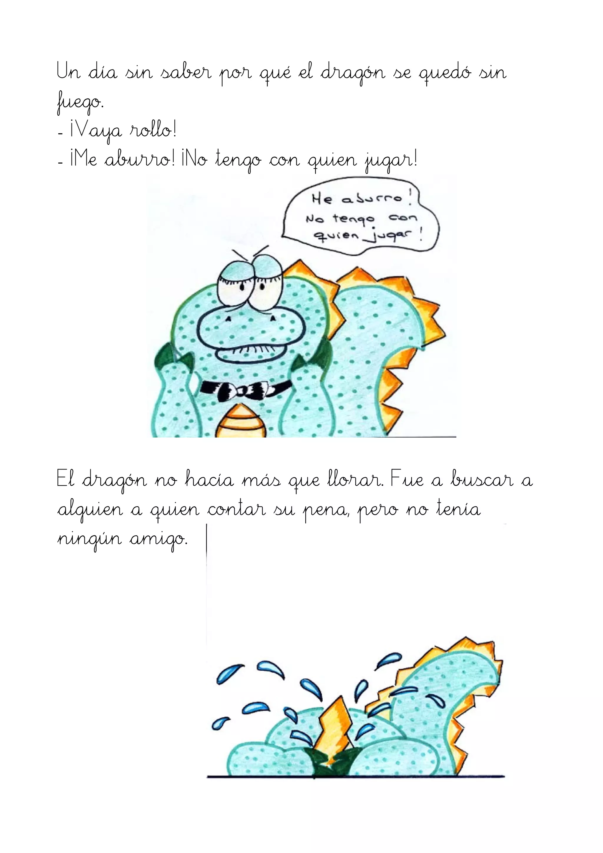 Un día sin saber por qué el dragón se quedó sin
fuego.
- ¡Vaya rollo!
- ¡Me aburro! ¡No tengo con quien jugar!
El dragón no hacía más que llorar. Fue a buscar a
alguien a quien contar su pena, pero no tenía
ningún amigo.