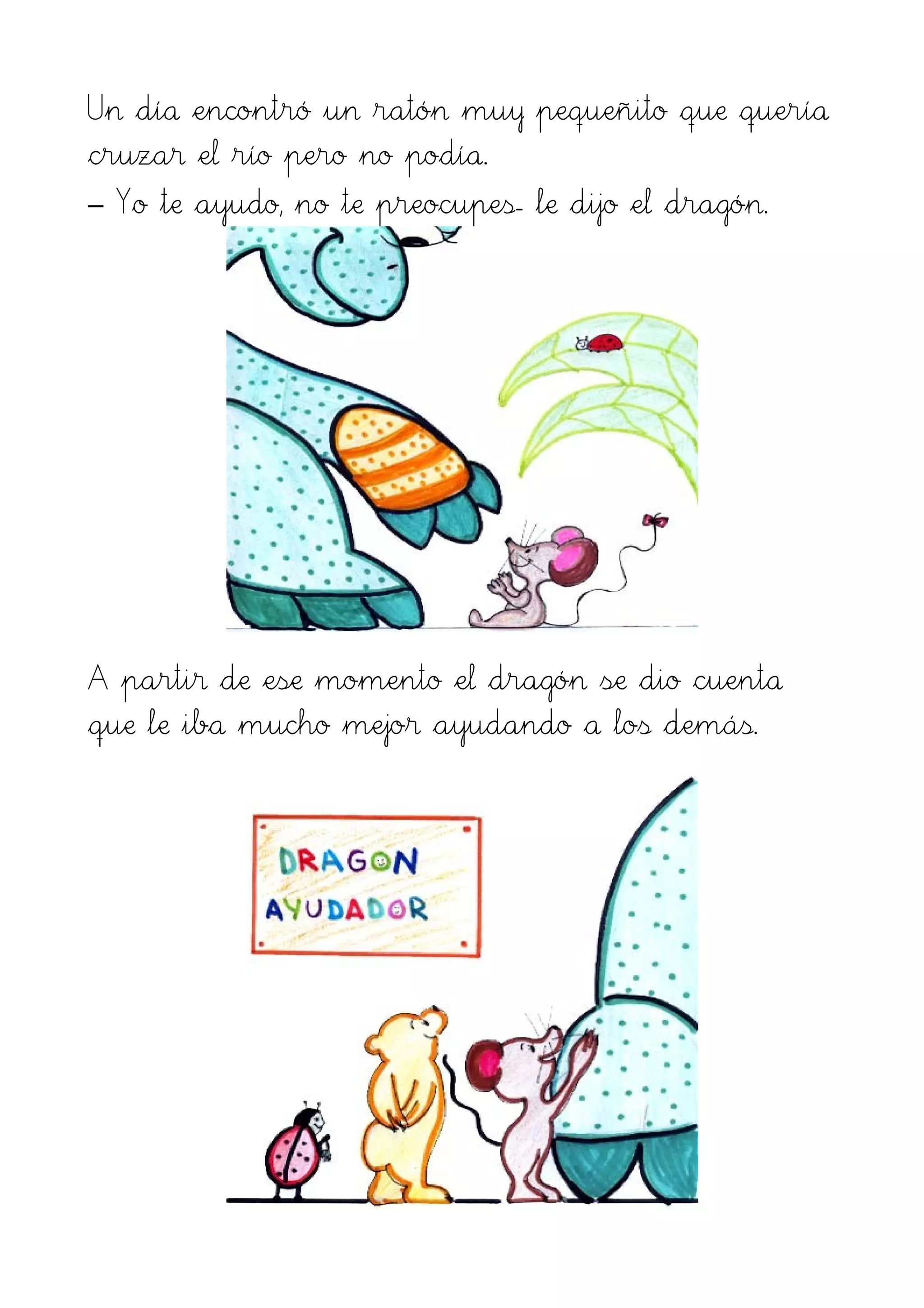 Un día encontró un ratón muy pequeñito que quería
cruzar el río pero no podía.
– Yo te ayudo, no te preocupes- le dijo el dragón.
A partir de ese momento el dragón se dio cuenta
que le iba mucho mejor ayudando a los demás.