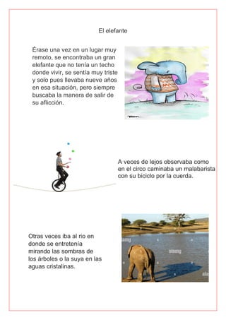 El elefante
Érase una vez en un lugar muy
remoto, se encontraba un gran
elefante que no tenía un techo
donde vivir, se sentía muy triste
y solo pues llevaba nueve años
en esa situación, pero siempre
buscaba la manera de salir de
su aflicción.
 