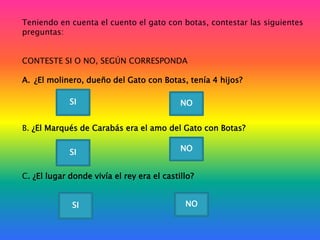Teniendo en cuenta el cuento el gato con botas, contestar las siguientes
preguntas:
CONTESTE SI O NO, SEGÚN CORRESPONDA
A. ¿El molinero, dueño del Gato con Botas, tenía 4 hijos?
SI

NO

B. ¿El Marqués de Carabás era el amo del Gato con Botas?
SI

NO

C. ¿El lugar donde vivía el rey era el castillo?
SI

NO

 