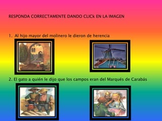 RESPONDA CORRECTAMENTE DANDO CLICk EN LA IMAGEN

1. Al hijo mayor del molinero le dieron de herencia

2. El gato a quién le dijo que los campos eran del Marqués de Carabás

 