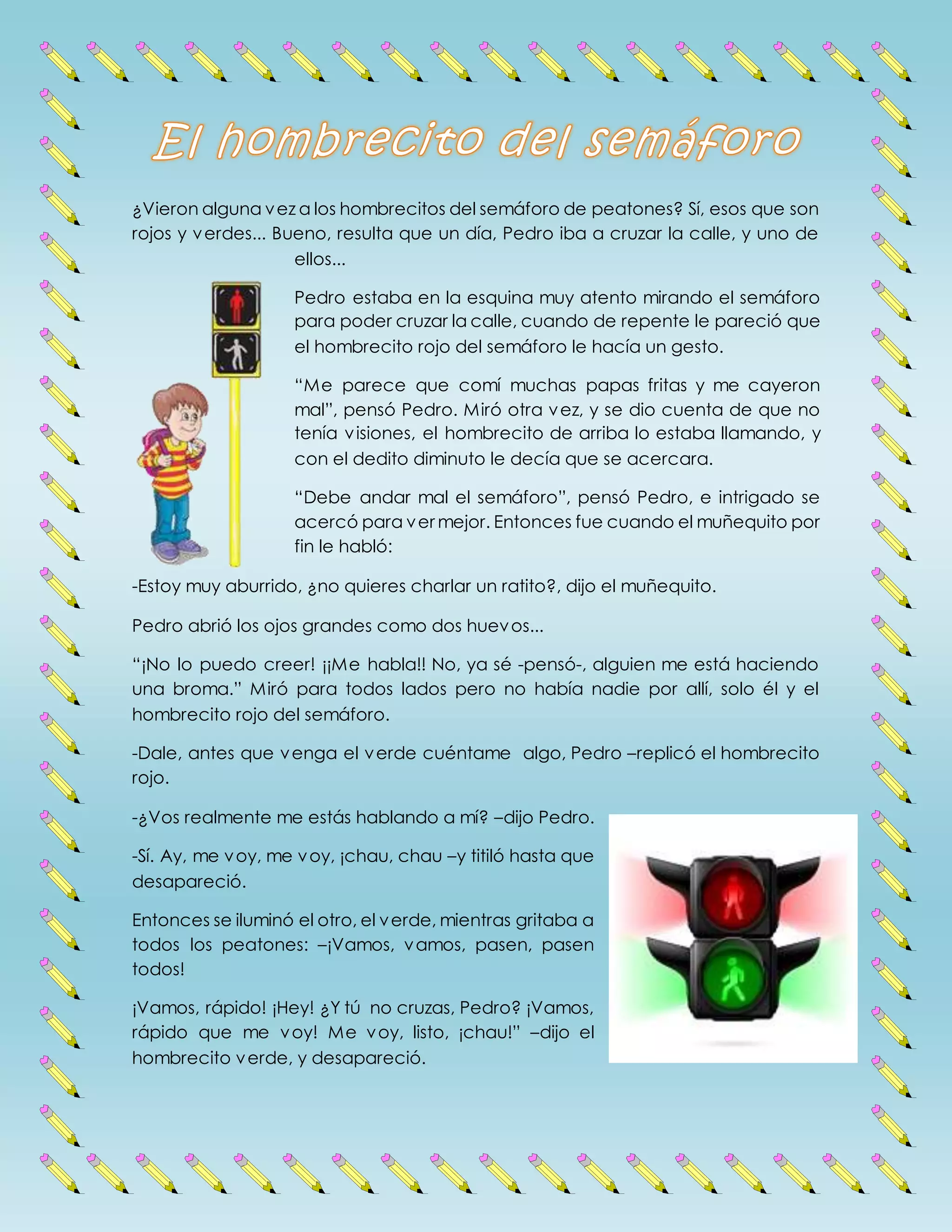 ¿Vieron alguna vez a los hombrecitos del semáforo de peatones? Sí, esos que son
rojos y verdes... Bueno, resulta que un día, Pedro iba a cruzar la calle, y uno de
ellos...
Pedro estaba en la esquina muy atento mirando el semáforo
para poder cruzar la calle, cuando de repente le pareció que
el hombrecito rojo del semáforo le hacía un gesto.
“Me parece que comí muchas papas fritas y me cayeron
mal”, pensó Pedro. Miró otra vez, y se dio cuenta de que no
tenía visiones, el hombrecito de arriba lo estaba llamando, y
con el dedito diminuto le decía que se acercara.
“Debe andar mal el semáforo”, pensó Pedro, e intrigado se
acercó para ver mejor. Entonces fue cuando el muñequito por
fin le habló:
-Estoy muy aburrido, ¿no quieres charlar un ratito?, dijo el muñequito.
Pedro abrió los ojos grandes como dos huevos...
“¡No lo puedo creer! ¡¡Me habla!! No, ya sé ­pensó­, alguien me está haciendo
una broma.” Miró para todos lados pero no había nadie por allí, solo él y el
hombrecito rojo del semáforo.
-Dale, antes que venga el verde cuéntame algo, Pedro –replicó el hombrecito
rojo.
-¿Vos realmente me estás hablando a mí? –dijo Pedro.
-Sí. Ay, me voy, me voy, ¡chau, chau –y titiló hasta que
desapareció.
Entonces se iluminó el otro, el verde, mientras gritaba a
todos los peatones: –¡Vamos, vamos, pasen, pasen
todos!
¡Vamos, rápido! ¡Hey! ¿Y tú no cruzas, Pedro? ¡Vamos,
rápido que me voy! Me voy, listo, ¡chau!” –dijo el
hombrecito verde, y desapareció.
 
