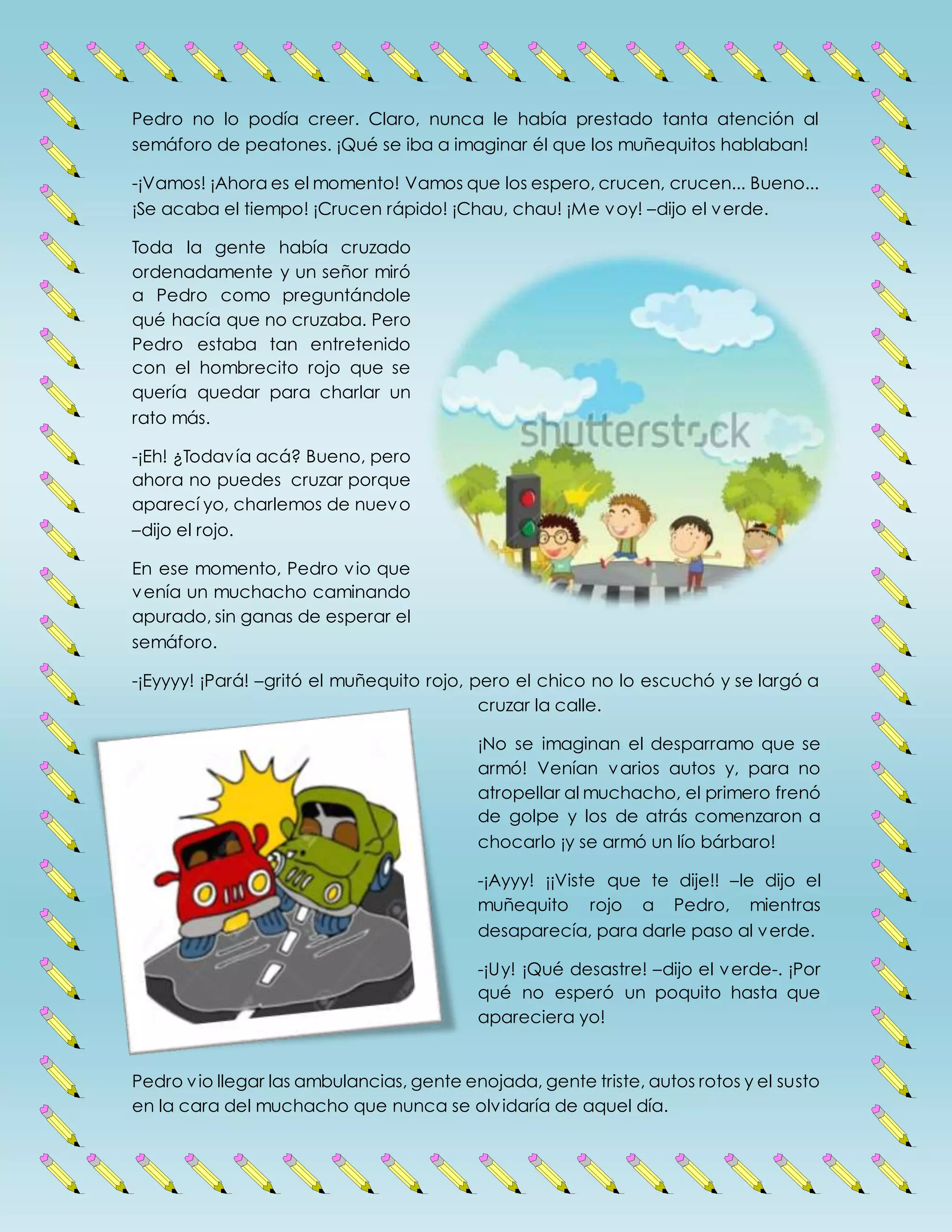 Pedro no lo podía creer. Claro, nunca le había prestado tanta atención al
semáforo de peatones. ¡Qué se iba a imaginar él que los muñequitos hablaban!
-¡Vamos! ¡Ahora es el momento! Vamos que los espero, crucen, crucen... Bueno...
¡Se acaba el tiempo! ¡Crucen rápido! ¡Chau, chau! ¡Me voy! –dijo el verde.
Toda la gente había cruzado
ordenadamente y un señor miró
a Pedro como preguntándole
qué hacía que no cruzaba. Pero
Pedro estaba tan entretenido
con el hombrecito rojo que se
quería quedar para charlar un
rato más.
-¡Eh! ¿Todavía acá? Bueno, pero
ahora no puedes cruzar porque
aparecí yo, charlemos de nuevo
–dijo el rojo.
En ese momento, Pedro vio que
venía un muchacho caminando
apurado, sin ganas de esperar el
semáforo.
-¡Eyyyy! ¡Pará! –gritó el muñequito rojo, pero el chico no lo escuchó y se largó a
cruzar la calle.
¡No se imaginan el desparramo que se
armó! Venían varios autos y, para no
atropellar al muchacho, el primero frenó
de golpe y los de atrás comenzaron a
chocarlo ¡y se armó un lío bárbaro!
-¡Ayyy! ¡¡Viste que te dije!! –le dijo el
muñequito rojo a Pedro, mientras
desaparecía, para darle paso al verde.
-¡Uy! ¡Qué desastre! –dijo el verde-. ¡Por
qué no esperó un poquito hasta que
apareciera yo!
Pedro vio llegar las ambulancias, gente enojada, gente triste, autos rotos y el susto
en la cara del muchacho que nunca se olvidaría de aquel día.
 